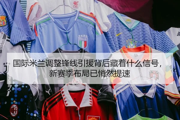 国际米兰调整锋线引援背后藏着什么信号，新赛季布局已悄然提速